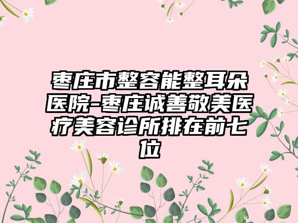 枣庄市整容能整耳朵医院-枣庄诚善敬美医疗美容诊所排在前七位