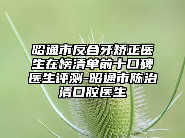 昭通市反合牙矫正医生在榜清单前十口碑医生评测-昭通市陈治清口腔医生