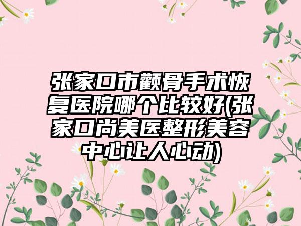 张家口市颧骨手术恢复医院哪个比较好(张家口尚美医整形美容中心让人心动)