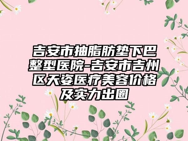 吉安市抽脂肪垫下巴整型医院-吉安市吉州区天姿医疗美容价格及实力出圈