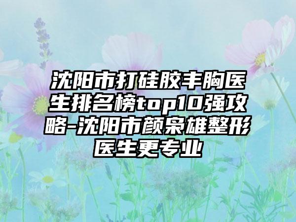 沈阳市打硅胶丰胸医生排名榜top10强攻略-沈阳市颜枭雄整形医生更专业