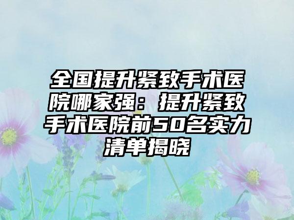 全国提升紧致手术医院哪家强：提升紧致手术医院前50名实力清单揭晓