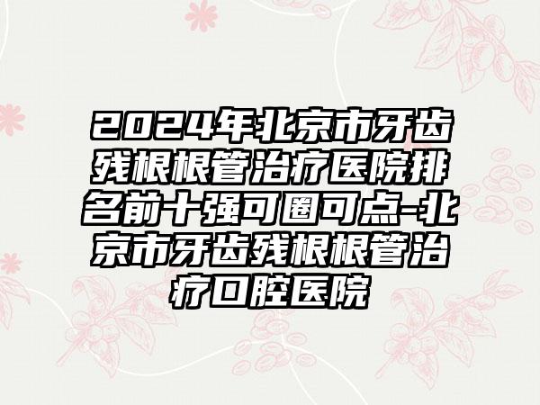 2024年北京市牙齿残根根管治疗医院排名前十强可圈可点-北京市牙齿残根根管治疗口腔医院