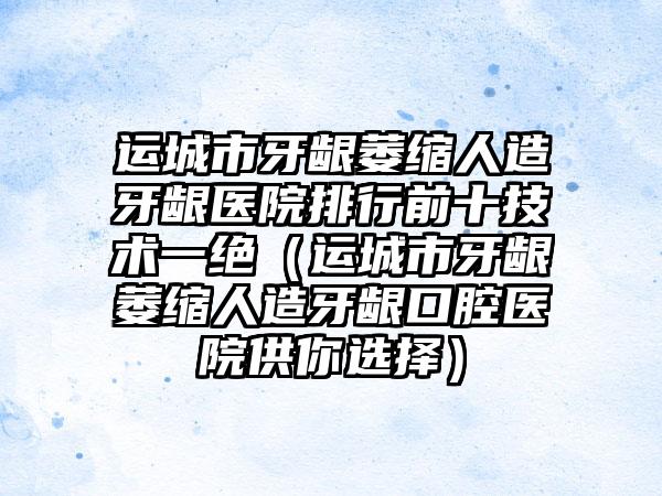 运城市牙龈萎缩人造牙龈医院排行前十技术一绝（运城市牙龈萎缩人造牙龈口腔医院供你选择）