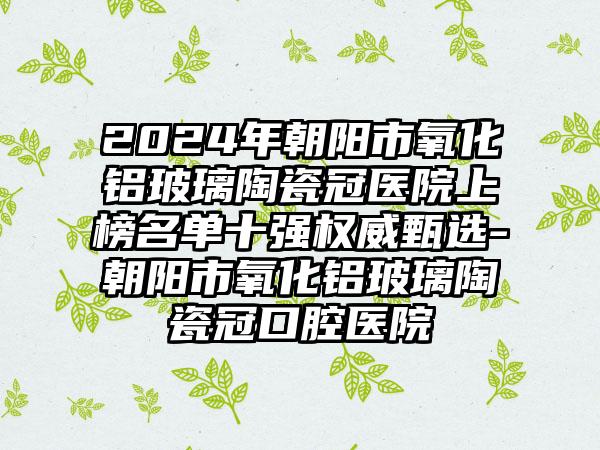 2024年朝阳市氧化铝玻璃陶瓷冠医院上榜名单十强权威甄选-朝阳市氧化铝玻璃陶瓷冠口腔医院