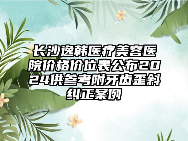 长沙逸韩医疗美容医院价格价位表公布2024供参考附牙齿歪斜纠正案例