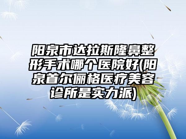 阳泉市达拉斯隆鼻整形手术哪个医院好(阳泉首尔俪格医疗美容诊所是实力派)