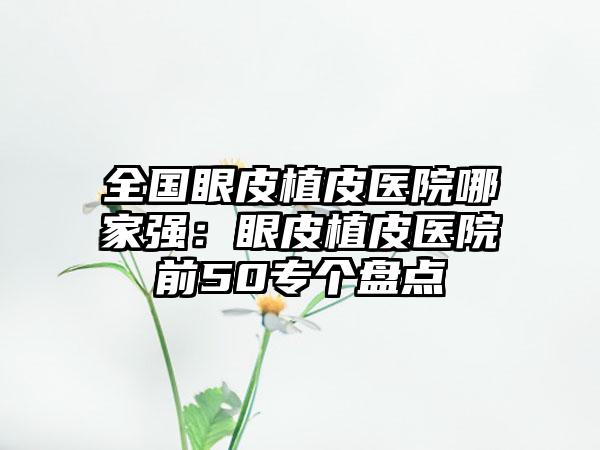 全国眼皮植皮医院哪家强：眼皮植皮医院前50专个盘点