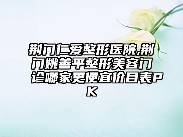 荆门仁爱整形医院,荆门姚善平整形美容门诊哪家更便宜价目表PK