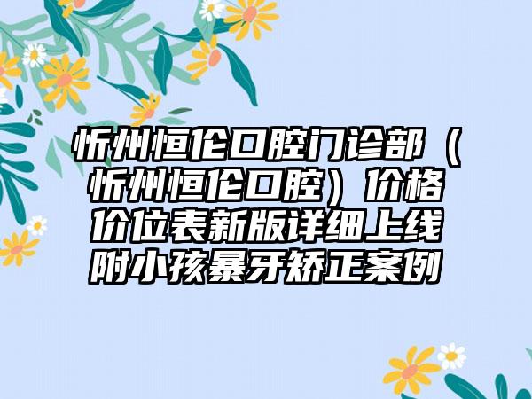 忻州恒伦口腔门诊部（忻州恒伦口腔）价格价位表新版详细上线附小孩暴牙矫正案例