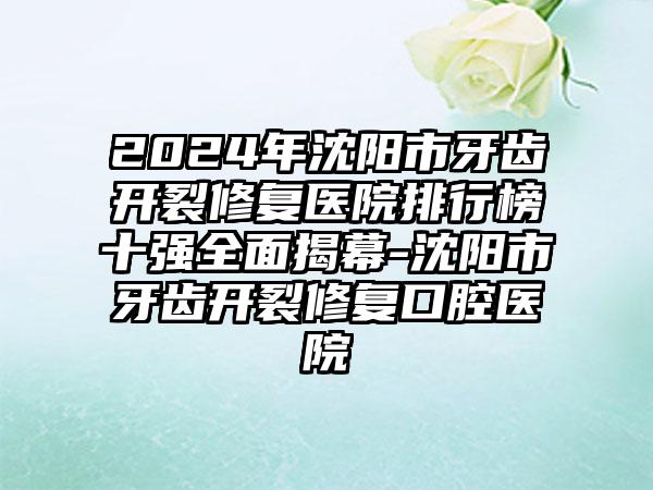 2024年沈阳市牙齿开裂修复医院排行榜十强全面揭幕-沈阳市牙齿开裂修复口腔医院