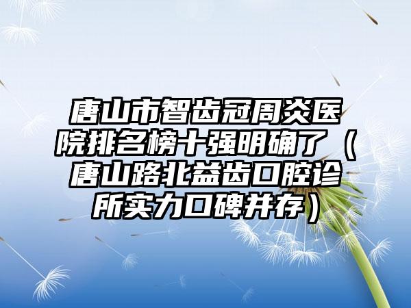 唐山市智齿冠周炎医院排名榜十强明确了（唐山路北益齿口腔诊所实力口碑并存）