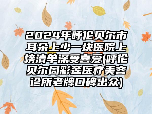 2024年呼伦贝尔市耳朵上少一块医院上榜清单深受喜爱(呼伦贝尔周彩莲医疗美容诊所老牌口碑出众)