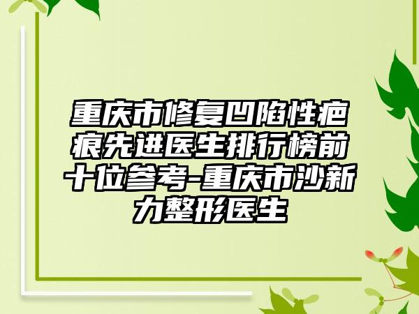 重庆市修复凹陷性疤痕先进医生排行榜前十位参考-重庆市沙新力整形医生