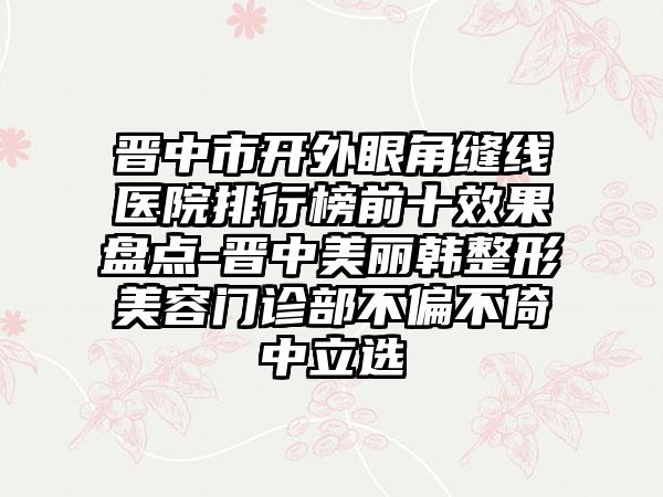 晋中市开外眼角缝线医院排行榜前十效果盘点-晋中美丽韩整形美容门诊部不偏不倚中立选