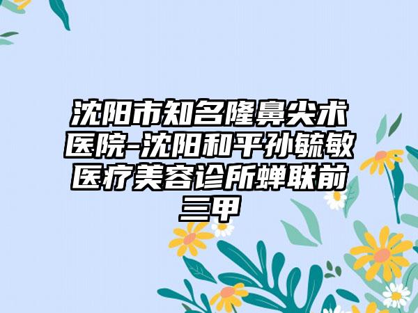 沈阳市知名隆鼻尖术医院-沈阳和平孙毓敏医疗美容诊所蝉联前三甲