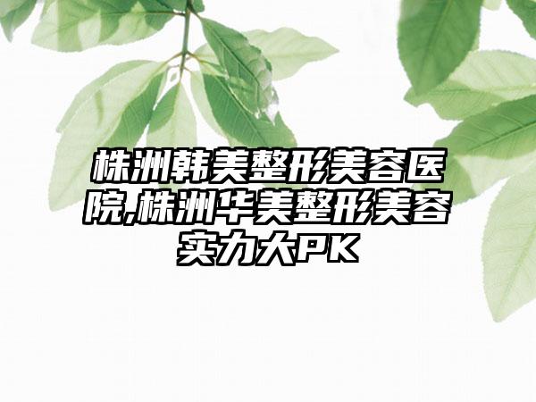 株洲韩美整形美容医院,株洲华美整形美容实力大PK