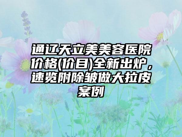 通辽天立美美容医院价格(价目)全新出炉，速览附除皱做大拉皮案例