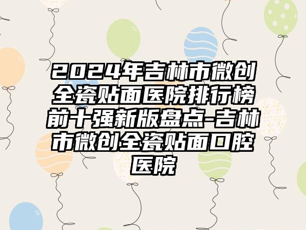 2024年吉林市微创全瓷贴面医院排行榜前十强新版盘点-吉林市微创全瓷贴面口腔医院