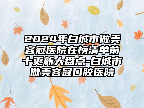 2024年白城市做美容冠医院在榜清单前十更新大盘点-白城市做美容冠口腔医院