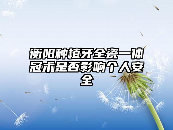 衡阳种植牙全瓷一体冠术是否影响个人安全