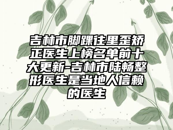 吉林市脚踝往里歪矫正医生上榜名单前十大更新-吉林市陆畅整形医生是当地人信赖的医生