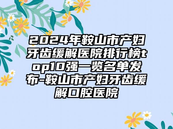 2024年鞍山市产妇牙齿缓解医院排行榜top10强一览名单发布-鞍山市产妇牙齿缓解口腔医院