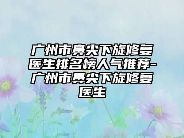 广州市鼻尖下旋修复医生排名榜人气推荐-广州市鼻尖下旋修复医生