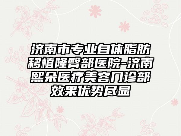 济南市专业自体脂肪移植隆臀部医院-济南熙朵医疗美容门诊部效果优势尽显