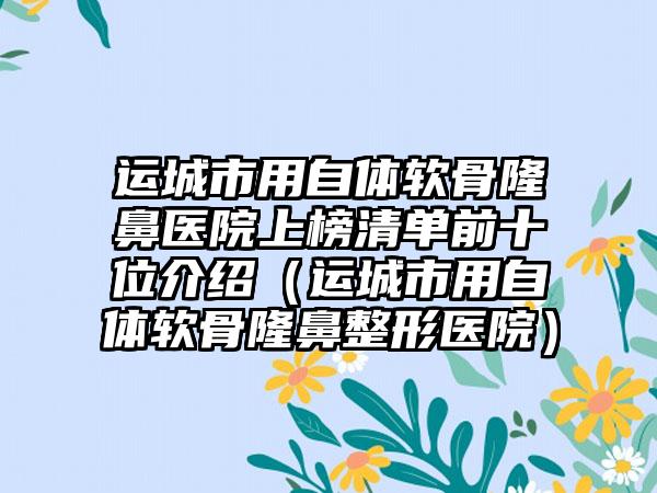 运城市用自体软骨隆鼻医院上榜清单前十位介绍（运城市用自体软骨隆鼻整形医院）