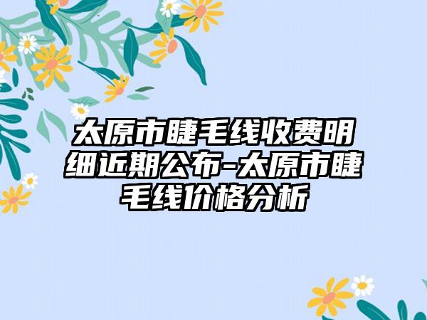 太原市睫毛线收费明细近期公布-太原市睫毛线价格分析