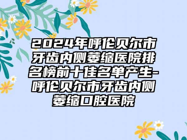 2024年呼伦贝尔市牙齿内侧萎缩医院排名榜前十佳名单产生-呼伦贝尔市牙齿内侧萎缩口腔医院