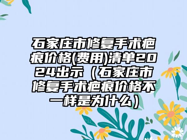 石家庄市修复手术疤痕价格(费用)清单2024出示（石家庄市修复手术疤痕价格不一样是为什么）