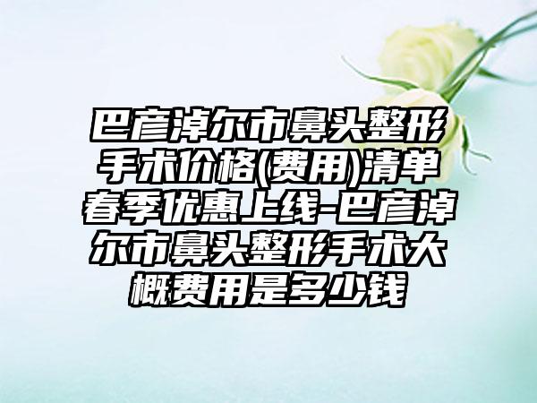 巴彦淖尔市鼻头整形手术价格(费用)清单春季优惠上线-巴彦淖尔市鼻头整形手术大概费用是多少钱