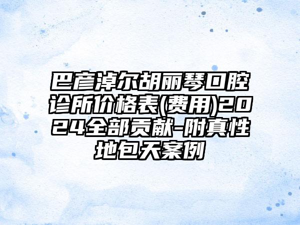 巴彦淖尔胡丽琴口腔诊所价格表(费用)2024全部贡献-附真性地包天案例