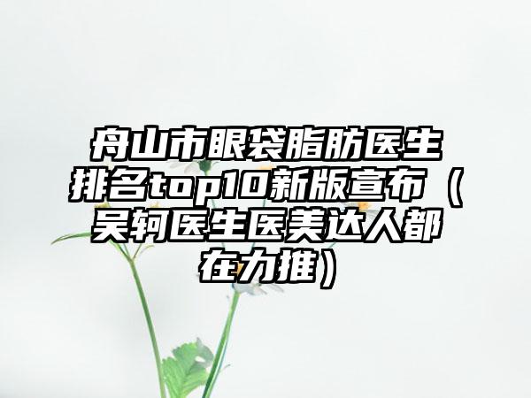 舟山市眼袋脂肪医生排名top10新版宣布（吴轲医生医美达人都在力推）