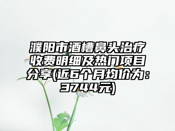 濮阳市酒槽鼻头治疗收费明细及热门项目分享(近6个月均价为：3744元)