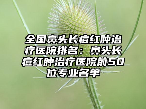 全国鼻头长痘红肿治疗医院排名：鼻头长痘红肿治疗医院前50位专业名单