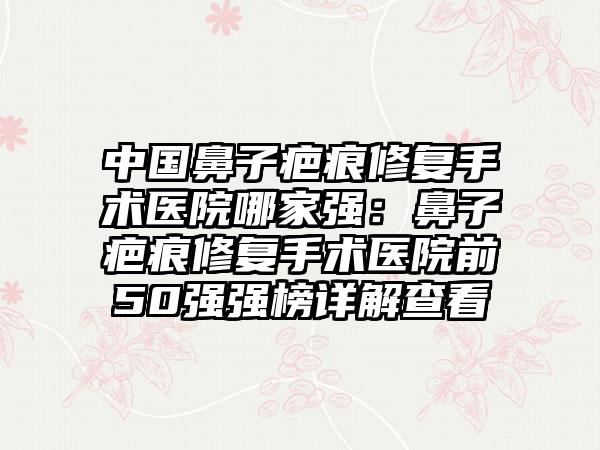 中国鼻子疤痕修复手术医院哪家强：鼻子疤痕修复手术医院前50强强榜详解查看