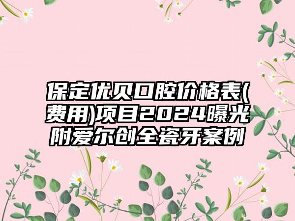 保定优贝口腔价格表(费用)项目2024曝光附爱尔创全瓷牙案例