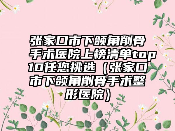 张家口市下颌角削骨手术医院上榜清单top10任您挑选（张家口市下颌角削骨手术整形医院）