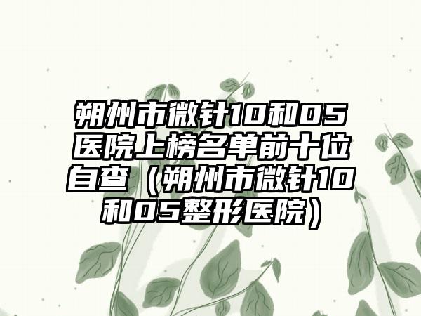 朔州市微针10和05医院上榜名单前十位自查（朔州市微针10和05整形医院）