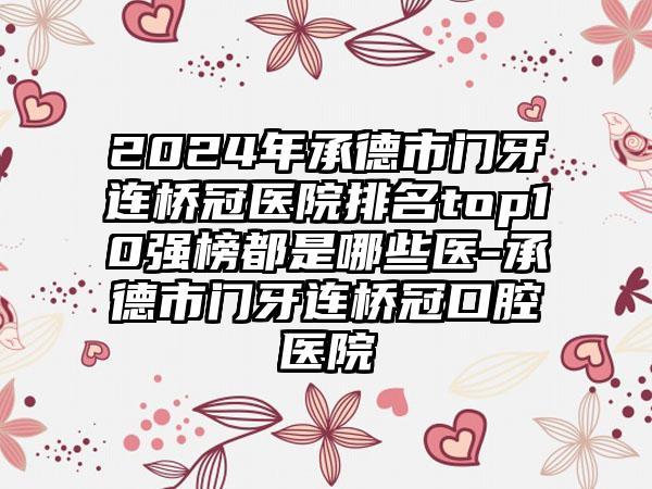 2024年承德市门牙连桥冠医院排名top10强榜都是哪些医-承德市门牙连桥冠口腔医院