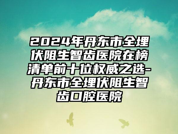 2024年丹东市全埋伏阻生智齿医院在榜清单前十位权威之选-丹东市全埋伏阻生智齿口腔医院