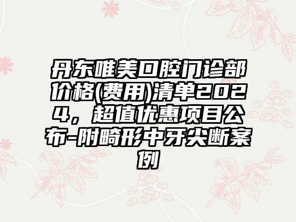 丹东唯美口腔门诊部价格(费用)清单2024，超值优惠项目公布-附畸形中牙尖断案例