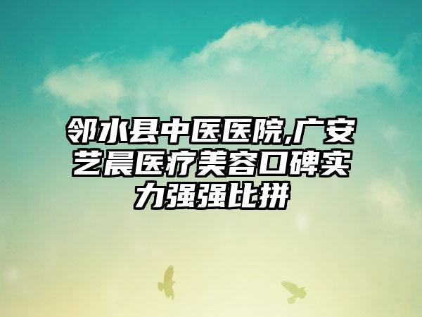 邻水县中医医院,广安艺晨医疗美容口碑实力强强比拼