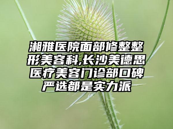 湘雅医院面部修整整形美容科,长沙美德思医疗美容门诊部口碑严选都是实力派