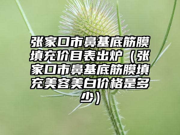 张家口市鼻基底筋膜填充价目表出炉（张家口市鼻基底筋膜填充美容美白价格是多少）