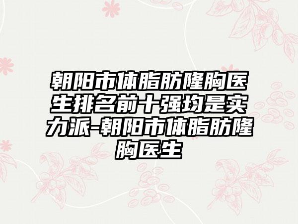 朝阳市体脂肪隆胸医生排名前十强均是实力派-朝阳市体脂肪隆胸医生