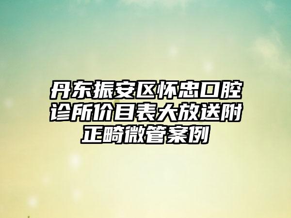 丹东振安区怀忠口腔诊所价目表大放送附正畸微管案例